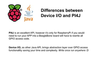Differences between
Device I/O and PI4J
PI4J is an excellent API, however it’s only for RaspberryPi if you would
need to run your APP into a BeagleBone board will have to rewrite all
GPIO access code.
Device I/O, as other Java API, brings abstraction layer over GPIO access
functionallity saving your time and complexity. Write once run anywhere :D
 