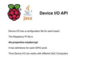 Device I/O API
Device I/O has a configuration file for each board
The Raspberry PI file is
dio.properties-raspberrypi
It has definitions for each GPIO ports
Thus Device I/O can works with different SoC Computers
 