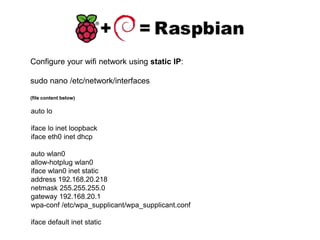 Configure your wifi network using static IP:
sudo nano /etc/network/interfaces
(file content below)
auto lo
iface lo inet loopback
iface eth0 inet dhcp
auto wlan0
allow-hotplug wlan0
iface wlan0 inet static
address 192.168.20.218
netmask 255.255.255.0
gateway 192.168.20.1
wpa-conf /etc/wpa_supplicant/wpa_supplicant.conf
iface default inet static
 