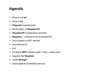 Agenda
 What is not IoT
 What is IoT
 Polymath required skills
 Small history of RaspberryPi
 RaspberryPi Components and slots
 Raspbian – a Debian/Linux to RasberryPi
 Java support to SOC devices
 Java Device I/O
 Lab
 Configure WiFi network (static / dhcp / resolv.conf)
 Upgrade the Raspbian
 Install WiringPi
 Install Java for Embedded devices
 