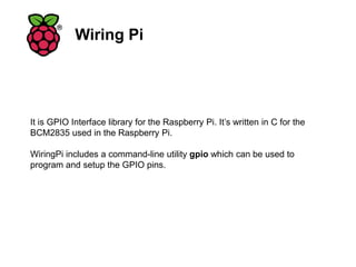 Wiring Pi
It is GPIO Interface library for the Raspberry Pi. It’s written in C for the
BCM2835 used in the Raspberry Pi.
WiringPi includes a command-line utility gpio which can be used to
program and setup the GPIO pins.
 