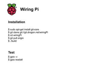 Wiring Pi
$ sudo apt-get install git-core
$ git clone git://git.drogon.net/wiringPi
$ cd wiringPi
$ git pull origin
$ ./build
Installation
$ gpio -v
$ gpio readall
Test
 