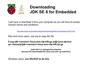 Downloading
JDK SE 8 for Embedded
I will have to download it from your computer as you will have to accept
Oracle’s terms and conditions.
http://www.oracle.com/technetwork/java/javase/downloads/jdk8-arm-downloads-2187472.html
Mac and Linux users: use scp to copy the file
$ scp jdk-<version>-linux-arm-vfp-hflt.gz pi@<your-device-
ip>:/home/pi/jdk-<version>-linux-arm-vfp-hflt.tar.gz
(note that I’ve changed the extention
because the downloaded file came only with .gz extention)
Windows users: use WinSCP to do this
 
