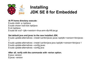 Installing
JDK SE 8 for Embedded
At PI home directory execute:
$ sudo mkdir -p /opt/java
$ sudo chown root:root /opt/java
$ cd /opt/java
$ sudo tar xvzf ~/jdk-<version>-linux-arm-vfp-hflt.tar.gz
Set default java and javac to the new installed JDK.
$ sudo update-alternatives --install /usr/bin/javac javac /opt/jdk-<version>/bin/javac
1
$ sudo update-alternatives --install /usr/bin/java java /opt/jdk-<version>/bin/java 1
$ sudo update-alternatives --config javac
$ sudo update-alternatives --config java
After all, verify with the commands with -verion option.
$ java -version
$ javac -version
 