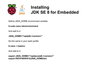 Installing
JDK SE 8 for Embedded
Define JAVA_HOME environment variable:
$ sudo nano /etc/environment
And add to it:
JAVA_HOME="/opt/jdk-<version>"
Do the same in your bash profile
$ nano ~/.bashrc
And add to it:
export JAVA_HOME="/opt/java/jdk-<version>"
export PATH=$PATH:$JAVA_HOME/bin
 