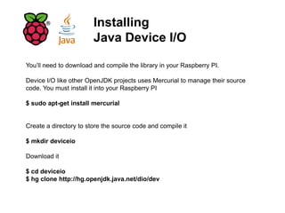 Installing
Java Device I/O
You’ll need to download and compile the library in your Raspberry PI.
Device I/O like other OpenJDK projects uses Mercurial to manage their source
code. You must install it into your Raspberry PI
$ sudo apt-get install mercurial
Create a directory to store the source code and compile it
$ mkdir deviceio
Download it
$ cd deviceio
$ hg clone http://hg.openjdk.java.net/dio/dev
 