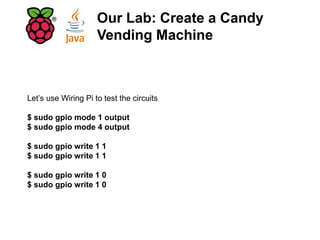 Let’s use Wiring Pi to test the circuits
$ sudo gpio mode 1 output
$ sudo gpio mode 4 output
$ sudo gpio write 1 1
$ sudo gpio write 1 1
$ sudo gpio write 1 0
$ sudo gpio write 1 0
Our Lab: Create a Candy
Vending Machine
 