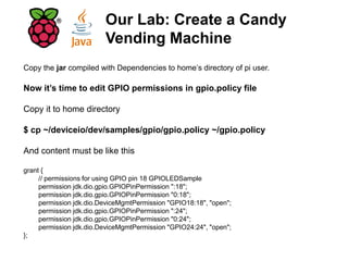 Copy the jar compiled with Dependencies to home’s directory of pi user.
Now it’s time to edit GPIO permissions in gpio.policy file
Copy it to home directory
$ cp ~/deviceio/dev/samples/gpio/gpio.policy ~/gpio.policy
And content must be like this
grant {
// permissions for using GPIO pin 18 GPIOLEDSample
permission jdk.dio.gpio.GPIOPinPermission ":18";
permission jdk.dio.gpio.GPIOPinPermission "0:18";
permission jdk.dio.DeviceMgmtPermission "GPIO18:18", "open";
permission jdk.dio.gpio.GPIOPinPermission ":24";
permission jdk.dio.gpio.GPIOPinPermission "0:24";
permission jdk.dio.DeviceMgmtPermission "GPIO24:24", "open";
};
Our Lab: Create a Candy
Vending Machine
 