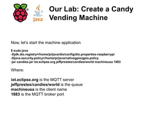 Now, let’s start the machine application
$ sudo java
-Djdk.dio.registry=/home/pi/java/dio/config/dio.properties-raspberrypi
-Djava.security.policy=/home/pi/java/nativegpio/gpio.policy
-jar candies.jar iot.eclipse.org jeffprestes/candies/world machineusa 1883
Where:
iot.eclipse.org is the MQTT server
jeffprestes/candies/world is the queue
machineusa is the client name
1883 is the MQTT broker port
Our Lab: Create a Candy
Vending Machine
 