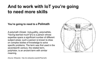 And to work with IoT you’re going
to need more skills
You’re going to need to a Polimath
A polymath (Greek: πολυμαθής, polymathēs,
"having learned much")[1] is a person whose
expertise spans a significant number of different
subject areas; such a person is known to draw
on complex bodies of knowledge to solve
specific problems. The term was first used in the
seventeenth century; the related term,
polyhistor, is an ancient term with similar
meaning.
(Source: Wikipedia - http://en.wikipedia.org/wiki/Polymath)
 
