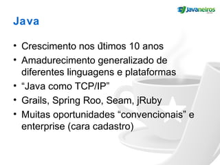 Java
• Crescimento nos últimos 10 anos
• Amadurecimento generalizado de
diferentes linguagens e plataformas
• “Java como TCP/IP”
• Grails, Spring Roo, Seam, jRuby
• Muitas oportunidades “convencionais” e
enterprise (cara cadastro)
 