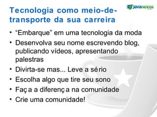 Tecnologia como meio-de-
transporte da sua carreira
• “Embarque” em uma tecnologia da moda
• Desenvolva seu nome escrevendo blog,
publicando vídeos, apresentando
palestras
• Divirta-se mas... Leve a sério
• Escolha algo que tire seu sono
• Faç a a diferenç a na comunidade
• Crie uma comunidade!
 