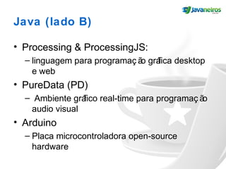 Java (lado B)
• Processing & ProcessingJS:
– linguagem para programaç ão gráfica desktop
e web
• PureData (PD)
– Ambiente gráfico real-time para programaç ão
audio visual
• Arduino
– Placa microcontroladora open-source
hardware
 