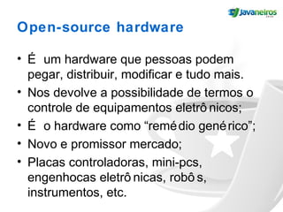Open-source hardware
• É um hardware que pessoas podem
pegar, distribuir, modificar e tudo mais.
• Nos devolve a possibilidade de termos o
controle de equipamentos eletrô nicos;
• É o hardware como “remédio genérico”;
• Novo e promissor mercado;
• Placas controladoras, mini-pcs,
engenhocas eletrô nicas, robô s,
instrumentos, etc.
 