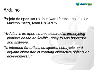 Arduino
Projeto de open source hardware famoso criado por
Maximo Banzi, Ivrea University
“Arduino is an open-source electronics prototyping
platform based on flexible, easy-to-use hardware
and software.
It's intended for artists, designers, hobbyists, and
anyone interested in creating interactive objects or
environments. “
 