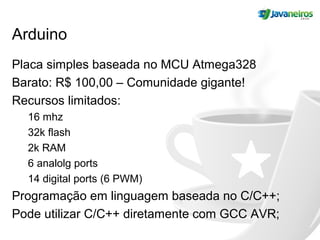 Arduino
Placa simples baseada no MCU Atmega328
Barato: R$ 100,00 – Comunidade gigante!
Recursos limitados:
16 mhz
32k flash
2k RAM
6 analolg ports
14 digital ports (6 PWM)
Programação em linguagem baseada no C/C++;
Pode utilizar C/C++ diretamente com GCC AVR;
 