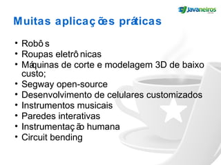 Muitas aplicaç ões práticas
• Robô s
• Roupas eletrô nicas
• Máquinas de corte e modelagem 3D de baixo
custo;
• Segway open-source
• Desenvolvimento de celulares customizados
• Instrumentos musicais
• Paredes interativas
• Instrumentaç ão humana
• Circuit bending
 
