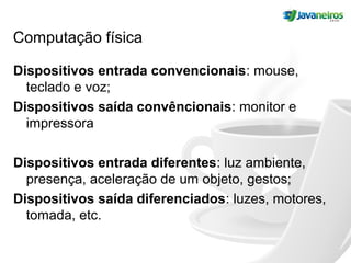 Computação física
Dispositivos entrada convencionais: mouse,
teclado e voz;
Dispositivos saída convêncionais: monitor e
impressora
Dispositivos entrada diferentes: luz ambiente,
presença, aceleração de um objeto, gestos;
Dispositivos saída diferenciados: luzes, motores,
tomada, etc.
 