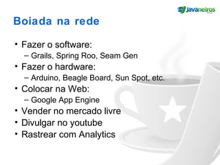 Boiada na rede
• Fazer o software:
– Grails, Spring Roo, Seam Gen
• Fazer o hardware:
– Arduino, Beagle Board, Sun Spot, etc.
• Colocar na Web:
– Google App Engine
• Vender no mercado livre
• Divulgar no youtube
• Rastrear com Analytics
 