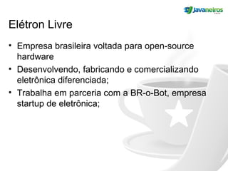 Elétron Livre
• Empresa brasileira voltada para open-source
hardware
• Desenvolvendo, fabricando e comercializando
eletrônica diferenciada;
• Trabalha em parceria com a BR-o-Bot, empresa
startup de eletrônica;
 