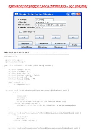 EJEMPLOS DESARROLLADOS (NETBEANS – SQL SERVER)<br />MANTENIMIENTO DE CLIENTE<br />----------------------------------------------------------------<br />package alfa;<br />import java.sql.*;<br />import javax.swing.*;<br />public class mancli extends javax.swing.JFrame {<br />    private Connection cn;<br />    private Statement st;<br />    private ResultSet rs;<br />    private boolean rnuevo = false;<br />    private String cod = quot;
quot;
;<br />    private String cmdSQL = quot;
quot;
;<br />    public mancli() {<br />        initComponents();<br />    }<br /> private void formWindowOpened(java.awt.event.WindowEvent evt) {                                  <br />        try {<br />            conexion();<br />            rs.next();<br />            mostrar();<br />            cn.setAutoCommit(false);// los cambios deben conf<br />        } catch (SQLException ex) {<br />            System.err.println(quot;
Error en conexion:quot;
 + ex.getMessage());<br />        }<br />    }                                 <br />    private void btnPrimeroActionPerformed(java.awt.event.ActionEvent evt) {                                           <br />        try {<br />            rs.first();<br />            mostrar();<br />        } catch (Exception ex) {<br />        }<br />    }                                          <br />    private void btnUltimoActionPerformed(java.awt.event.ActionEvent evt) {                                          <br />        try {<br />            rs.last();<br />            mostrar();<br />        } catch (Exception ex) {<br />        }<br />    }                                         <br />    private void btnAnteriorActionPerformed(java.awt.event.ActionEvent evt) {                                            <br />        try {<br />            if (rs.isFirst()) {<br />                mensaje(quot;
Primer registroquot;
);<br />            } else {<br />                rs.previous();<br />                mostrar();<br />            }<br />        } catch (Exception ex) {<br />        }<br />    }                                           <br />    private void btnSiguienteActionPerformed(java.awt.event.ActionEvent evt) {                                             <br />        try {<br />            if (rs.isLast()) {<br />                mensaje(quot;
Ultimo registroquot;
);<br />            } else {<br />                rs.next();<br />                mostrar();<br />            }<br />        } catch (Exception ex) {<br />        }<br />    }                                            <br />    private void btnNuevoActionPerformed(java.awt.event.ActionEvent evt) {                                         <br />        txtCodcli.setText(quot;
quot;
);<br />        txtCliente.setText(quot;
quot;
);<br />        txtDireccion.setText(quot;
quot;
);<br />        txtLcredito.setText(quot;
quot;
);<br />        chkExtranjero.setSelected(false);<br />        setControles(false);<br />        setEditar(true);<br />        txtCodcli.requestFocus();<br />        rnuevo = true;<br />    }                                        <br />    private void btnModificarActionPerformed(java.awt.event.ActionEvent evt) {                                             <br />        setControles(false);<br />        setEditar(true);<br />        cod = txtCodcli.getText().trim();<br />        txtCodcli.requestFocus();<br />    }                                            <br />    private void btnCancelarActionPerformed(java.awt.event.ActionEvent evt) {                                            <br />        boolean conf = confirmax(quot;
Cancelar cambiosquot;
);<br />        if (conf) {<br />            setControles(true);<br />            setEditar(false);<br />            rnuevo = false;<br />            mostrar();<br />        }<br />    }                                           <br />    private void btnGuardarActionPerformed(java.awt.event.ActionEvent evt) {                                           <br />        boolean conf = confirmax(quot;
Guardar cambiosquot;
);<br />        if (conf) {<br />            try {<br />                int x;<br />                x = chkExtranjero.isSelected() ? 1 : 0;<br />                if (rnuevo) {<br />                    cmdSQL = quot;
Insert into Clientes (Cod_cli,Cliente,Direccion,Lcredito,Extranjero)quot;
<br />                            + quot;
Values('quot;
<br />                            + txtCodcli.getText().trim()<br />                            + quot;
','quot;
<br />                            + txtCliente.getText().trim()<br />                            + quot;
','quot;
<br />                            + txtDireccion.getText().trim()<br />                            + quot;
',quot;
<br />                            + txtLcredito.getText().trim()<br />                            + quot;
,quot;
<br />                            + String.valueOf(x) + quot;
)quot;
;<br />                    st.executeUpdate(cmdSQL);<br />                    mensaje(quot;
Registro adicionadoquot;
);<br />                    rnuevo = false;<br />                } else {<br />                    cmdSQL = quot;
Update Clientes set cod_cli='quot;
<br />                            + txtCodcli.getText().trim()<br />                            + quot;
',cliente='quot;
<br />                            + txtCliente.getText().trim()<br />                            + quot;
',Direccion='quot;
<br />                            + txtDireccion.getText().trim()<br />                            + quot;
',Lcredito=quot;
<br />                            + txtLcredito.getText().trim()<br />                            + quot;
,Extranjero=quot;
 + String.valueOf(x)<br />                            + quot;
 where cod_cli='quot;
 + cod + quot;
'quot;
;<br />                    st.executeUpdate(cmdSQL);<br />                    mensaje(quot;
Registro modificadoquot;
);<br />                }<br />                cmdSQL = quot;
Select * from Clientesquot;
;<br />                rs = st.executeQuery(cmdSQL);<br />                setControles(true);<br />                setEditar(false);<br />                rs.next();<br />                mostrar();<br />            } catch (Exception x) {<br />                System.err.println(quot;
Error al guardar:quot;
 + x.getMessage());<br />            }<br />        }<br />    }                                          <br />    private void btnEliminarActionPerformed(java.awt.event.ActionEvent evt) {                                            <br />        boolean conf = confirmax(quot;
Eliminar registroquot;
);<br />        if (conf) {<br />            try {<br />                cmdSQL = quot;
Delete from Clientes where quot;
<br />                        + quot;
cod_cli='quot;
 + txtCodcli.getText().trim()<br />                        + quot;
'quot;
;<br />                st.executeUpdate(cmdSQL);<br />                // rs.first();<br />                cmdSQL = quot;
Select * from Clientesquot;
;<br />                rs = st.executeQuery(cmdSQL);<br />                rs.next();<br />                mostrar();<br />            } catch (Exception x) {<br />            }<br />        }<br />    }                                           <br />    private void btnBuscarActionPerformed(java.awt.event.ActionEvent evt) {                                          <br />       String codbus = JOptionPane.showInputDialog(null,<br />                quot;
Ingrese codigo a Buscarquot;
);<br />        boolean encontrado = busqueda(codbus);<br />        if (encontrado) {<br />            mostrar();<br />        } else {<br />            mensaje(quot;
Codigo no encontradoquot;
);<br />        }<br />    }                                         <br />    private void btnSalirActionPerformed(java.awt.event.ActionEvent evt) {                                         <br />        boolean salirsi = confirmax(quot;
Cerrar formularioquot;
);<br />        if (salirsi) {<br />            try {<br />                boolean conf = confirmax(quot;
Guardar todos los cambiosquot;
);<br />                if (conf) {<br />                    cn.commit();// confirma cambios<br />                } else {<br />                    cn.rollback(); // deshace cambios<br />                }<br />                cn.setAutoCommit(true);// los cambios no se conf<br />                rs.close();<br />                st.close();<br />                cn.close();<br />                mensaje(quot;
Conexion cerradaquot;
);<br />                System.exit(0);<br />            } catch (Exception x) {<br />                System.out.println(quot;
Error al cerrar tabla Clientes:quot;
<br />                        + x.getMessage());<br />            }<br />            //ocultar();<br />        }<br />    }                                        <br />    // Metodos del usuario<br />    public void mostrar() {<br />        try {<br />            rs.refreshRow();<br />            txtCodcli.setText(rs.getString(quot;
cod_cliquot;
));<br />            rs.refreshRow();<br />            txtCliente.setText(rs.getString(quot;
clientequot;
));<br />            rs.refreshRow();<br />            txtDireccion.setText(rs.getString(quot;
direccionquot;
));<br />            rs.refreshRow();<br />            txtLcredito.setText(String.valueOf(rs.getFloat(quot;
lcreditoquot;
)));<br />            rs.refreshRow();<br />            chkExtranjero.setSelected(rs.getBoolean(quot;
extranjeroquot;
));<br />        } catch (Exception ex) {<br />            System.err.println(quot;
Error en registro:quot;
 + ex.getMessage());<br />        }<br />    }<br />    public static boolean confirmax(String msj) {<br />        int r = JOptionPane.showConfirmDialog(null, msj, quot;
quot;
,<br />                JOptionPane.YES_NO_OPTION);<br />        if (r == JOptionPane.YES_OPTION) {<br />            return true;<br />        } else {<br />            return false;<br />        }<br />    }<br />    public void setControles(boolean estado) {<br />        btnPrimero.setEnabled(estado);<br />        btnAnterior.setEnabled(estado);<br />        btnSiguiente.setEnabled(estado);<br />        btnUltimo.setEnabled(estado);<br />        btnNuevo.setEnabled(estado);<br />        btnModificar.setEnabled(estado);<br />        btnEliminar.setEnabled(estado);<br />        btnBuscar.setEnabled(estado);<br />        btnPrimero.setEnabled(estado);<br />        btnAnterior.setEnabled(estado);<br />        btnSiguiente.setEnabled(estado);<br />        btnSalir.setEnabled(estado);<br />        btnGuardar.setEnabled(!estado);<br />        btnCancelar.setEnabled(!estado);<br />    }<br />    public void setEditar(boolean estado) {<br />        txtCodcli.setEditable(estado);<br />        txtCliente.setEditable(estado);<br />        txtDireccion.setEditable(estado);<br />        txtLcredito.setEditable(estado);<br />        chkExtranjero.setEnabled(estado);<br />    }<br />    public boolean busqueda(String xcod) {<br />        boolean encontrado = false;<br />        int nra;<br />        try {<br />            nra = rs.getRow();<br />            rs.beforeFirst();<br />            boolean neof = rs.next();<br />            while (neof && !encontrado) {<br />                if (rs.getString(quot;
cod_cliquot;
).equals(xcod.trim())) {<br />                    encontrado = true;<br />                } else {<br />                    neof = rs.next();<br />                }<br />            }<br />            if (!encontrado) {<br />                rs.absolute(nra);<br />            }<br />        } catch (Exception x) {<br />            System.err.println(quot;
Error en busqueda:quot;
 + x.getMessage());<br />        }<br />        return encontrado;<br />    }<br />    public void conexion() {<br />        try {<br />            String driver = quot;
com.microsoft.sqlserver.jdbc.SQLServerDriverquot;
;<br />            String url = quot;
jdbc:sqlserver://localhost;databaseName=Facturacionquot;
;<br />            /*String driver = quot;
sun.jdbc.odbc.JdbcOdbcDriverquot;
;<br />            String url = quot;
jdbc:odbc:SQLFacturacionquot;
;*/<br />            Class.forName(driver);<br />            cn = DriverManager.getConnection(url, quot;
saquot;
, quot;
123quot;
);<br />            st = cn.createStatement(ResultSet.TYPE_SCROLL_SENSITIVE,<br />                    ResultSet.CONCUR_UPDATABLE);<br />            rs = st.executeQuery(quot;
Select * from Clientesquot;
);<br />        } catch (Exception ex) {<br />            System.err.println(quot;
Error en busqueda:quot;
 + ex.getMessage());<br />        }<br />    }<br />    public void mensaje(String msj) {<br />        JOptionPane.showMessageDialog(null, msj);<br />    }<br />    public static void main(String args[]) {<br />        java.awt.EventQueue.invokeLater(new Runnable() {<br />            public void run() {<br />                new mancli().setVisible(true);<br />            }<br />        });<br />    }<br />BUSCAR CLIENTES<br />-----------------------------------------------------------<br />package alfa;<br />import java.sql.Connection;<br />import java.sql.DriverManager;<br />import java.sql.ResultSet;<br />import java.sql.Statement;<br />import javax.swing.DefaultListModel;<br />public class Buscli extends javax.swing.JFrame {<br />    Connection cn = null; // variable de conexion<br />    Statement st = null;  // variable de instruccion SQL<br />    ResultSet rs = null; // variable de registros o filas<br />    public Buscli() {<br />        initComponents();<br />    }<br />private void formWindowOpened(java.awt.event.WindowEvent evt) {                                  <br />        conexion();<br />        llenarLista();<br />    }                                 <br />    private void txtClibusKeyReleased(java.awt.event.KeyEvent evt) {                                      <br />        String cmdSQL = quot;
quot;
;<br />        cmdSQL = quot;
Select * from Clientes Where cliente Like 'quot;
<br />                + txtClibus.getText().trim() + quot;
%'quot;
;<br />        try {<br />            rs = st.executeQuery(cmdSQL);<br />        } catch (Exception ex) {<br />        }<br />        llenarLista();<br />    }                                     <br />private void conexion() {<br />        try {<br />            // odbc<br />            //String driver = quot;
sun.jdbc.odbc.JdbcOdbcDriverquot;
;<br />            //String url = quot;
jdbc:odbc:SQLFacturacionquot;
;<br />            // sql Server nativo<br />            String driver = quot;
com.microsoft.sqlserver.jdbc.SQLServerDriverquot;
;<br />            String url = quot;
jdbc:sqlserver://localhost;databaseName=Facturacionquot;
;<br />            Class.forName(driver);<br />            cn = DriverManager.getConnection(url, quot;
saquot;
, quot;
123quot;
);<br />            st = cn.createStatement(ResultSet.TYPE_SCROLL_SENSITIVE,<br />                    ResultSet.CONCUR_READ_ONLY);<br />            rs = st.executeQuery(quot;
Select * from Clientesquot;
);<br />        } catch (Exception ex) {<br />            System.err.println(quot;
Error en conexion:quot;
 + ex.getMessage());<br />        }<br />    }<br />    private void llenarLista() {<br />        modelo.clear(); // vaciamos la lista<br />        try {<br />            rs.beforeFirst();<br />            while (rs.next()) {<br />                modelo.addElement(rs.getString(quot;
cod_cliquot;
) + quot;
     quot;
 + rs.getString(quot;
clientequot;
));<br />            }<br />        } catch (Exception ex) {<br />        }<br />    }<br />    public static void main(String args[]) {<br />        java.awt.EventQueue.invokeLater(new Runnable() {<br />            public void run() {<br />                new Buscli().setVisible(true);<br />            }<br />        });<br />    }<br />VISUALIZAR CLIENTES (DRIVER SQL)<br />-------------------------------------------------------------<br />package alfa;<br />import java.sql.Connection;<br />import java.sql.DriverManager;<br />import java.sql.ResultSet;<br />import java.sql.Statement;<br />import javax.swing.JOptionPane;<br />public class Viscli extends javax.swing.JFrame {<br />    // variables globales<br />    Connection cn = null; // variable de conexion<br />    Statement st = null;  // variable de instruccion SQL<br />    ResultSet rs = null; // variable de registros o filas<br />    /** Creates new form Viscli */<br />    public Viscli() {<br />        initComponents();<br />    }<br />private void formWindowOpened(java.awt.event.WindowEvent evt) {                                  <br />        conexion();<br />    }                                 <br />    private void btnPrimeroActionPerformed(java.awt.event.ActionEvent evt) {                                           <br />        try {<br />            rs.first();<br />            mostrar();<br />        } catch (Exception ex) {<br />        }<br />    }                                          <br />    private void btnUltimoActionPerformed(java.awt.event.ActionEvent evt) {                                          <br />        try {<br />            rs.last();<br />            mostrar();<br />        } catch (Exception ex) {<br />        }<br />    }                                         <br />    private void btnAnteriorActionPerformed(java.awt.event.ActionEvent evt) {                                            <br />        try {<br />            if (rs.isFirst()) {<br />                JOptionPane.showMessageDialog(null, quot;
Inicio de la tablaquot;
);<br />            } else {<br />                rs.previous(); // ir al anterior registro<br />                mostrar();<br />            }<br />        } catch (Exception ex) {<br />        }<br />    }                                           <br />    private void btnSiguienteActionPerformed(java.awt.event.ActionEvent evt) {                                             <br />        try {<br />            if (rs.isLast()) {<br />                JOptionPane.showMessageDialog(null, quot;
Final de la tablaquot;
);<br />            } else {<br />                rs.next();<br />                mostrar();<br />            }<br />        } catch (Exception ex) {<br />        }<br />    }                                            <br />    private void btnSalirActionPerformed(java.awt.event.ActionEvent evt) {                                         <br />        int rsp;<br />        rsp = JOptionPane.showConfirmDialog(null, quot;
Cerrar formularioquot;
,<br />                quot;
Salirquot;
, JOptionPane.YES_NO_OPTION);<br />        if (rsp == JOptionPane.YES_OPTION) {<br />            this.dispose();<br />        }<br />    }                                        <br />    private void conexion() {<br />        try {<br />            // odbc<br />            //String driver = quot;
sun.jdbc.odbc.JdbcOdbcDriverquot;
;<br />            //String url = quot;
jdbc:odbc:SQLFacturacionquot;
;<br />            // sql Server nativo<br />            String driver = quot;
com.microsoft.sqlserver.jdbc.SQLServerDriverquot;
;<br />            String url = quot;
jdbc:sqlserver://localhost;databaseName=Facturacionquot;
;<br />            Class.forName(driver);<br />            cn = DriverManager.getConnection(url, quot;
saquot;
, quot;
123quot;
);<br />            st = cn.createStatement(ResultSet.TYPE_SCROLL_SENSITIVE,<br />                    ResultSet.CONCUR_READ_ONLY);<br />            rs = st.executeQuery(quot;
Select * from Clientesquot;
);<br />            rs.next();<br />            mostrar();<br />        } catch (Exception ex) {<br />            System.err.println(quot;
Error en conexion:quot;
 + ex.getMessage());<br />        }<br />    }<br />    private void mostrar() {<br />        try {<br />            txtCodcli.setText(rs.getString(quot;
cod_cliquot;
));<br />            txtCliente.setText(rs.getString(quot;
clientequot;
));<br />            txtDireccion.setText(rs.getString(quot;
direccionquot;
));<br />            txtLcredito.setText(String.valueOf(rs.getFloat(quot;
Lcreditoquot;
)));<br />            chkExtranjero.setSelected(rs.getBoolean(quot;
Extranjeroquot;
));<br />        } catch (Exception ex) {<br />            System.err.println(quot;
Error en registro:quot;
 + ex.getMessage());<br />        }<br />    }<br />    public static void main(String args[]) {<br />        java.awt.EventQueue.invokeLater(new Runnable() {<br />            public void run() {<br />                new Viscli().setVisible(true);<br />            }<br />        });<br />    }<br />VISUALIZAR CLIENTES (DRIVER NATIVO)<br />--------------------------------------------------------------<br />package alfa;<br />import java.sql.Connection;<br />import java.sql.DriverManager;<br />import java.sql.ResultSet;<br />import java.sql.Statement;<br />import javax.swing.JOptionPane;<br />public class Viscli extends javax.swing.JFrame {<br />    Connection cn = null; // variable de conexion<br />    Statement st = null;  // variable de instruccion SQL<br />    ResultSet rs = null; // variable de registros o filas<br />    public Viscli() {<br />        initComponents();<br />    }<br /> private void formWindowOpened(java.awt.event.WindowEvent evt) {                                  <br />        conexion();<br />    }                                 <br />    private void btnPrimeroActionPerformed(java.awt.event.ActionEvent evt) {                                           <br />        try {<br />            rs.first();<br />            mostrar();<br />        } catch (Exception ex) {<br />        }<br />    }                                          <br />    private void btnUltimoActionPerformed(java.awt.event.ActionEvent evt) {                                          <br />        try {<br />            rs.last();<br />            mostrar();<br />        } catch (Exception ex) {<br />        }<br />    }                                         <br />    private void btnAnteriorActionPerformed(java.awt.event.ActionEvent evt) {                                            <br />        try {<br />            if (rs.isFirst()) {<br />                JOptionPane.showMessageDialog(null, quot;
Inicio de la tablaquot;
);<br />            } else {<br />                rs.previous(); // ir al anterior registro<br />                mostrar();<br />            }<br />        } catch (Exception ex) {<br />        }<br />    }                                           <br />    private void btnSiguienteActionPerformed(java.awt.event.ActionEvent evt) {                                             <br />        try {<br />            if (rs.isLast()) {<br />                JOptionPane.showMessageDialog(null, quot;
Final de la tablaquot;
);<br />            } else {<br />                rs.next();<br />                mostrar();<br />            }<br />        } catch (Exception ex) {<br />        }<br />    }                                            <br />    private void btnSalirActionPerformed(java.awt.event.ActionEvent evt) {                                         <br />        int rsp;<br />        rsp = JOptionPane.showConfirmDialog(null, quot;
Cerrar formularioquot;
,<br />                quot;
Salirquot;
, JOptionPane.YES_NO_OPTION);<br />        if (rsp == JOptionPane.YES_OPTION) {<br />            this.dispose();<br />        }<br />    }                                        <br />    private void conexion() {<br />        try {<br />            String driver = quot;
sun.jdbc.odbc.JdbcOdbcDriverquot;
;<br />            String url = quot;
jdbc:odbc:SQLFacturacionquot;
;<br />            Class.forName(driver);<br />            cn = DriverManager.getConnection(url, quot;
saquot;
, quot;
123quot;
);<br />            st = cn.createStatement(ResultSet.TYPE_SCROLL_SENSITIVE,<br />                    ResultSet.CONCUR_READ_ONLY);<br />            rs = st.executeQuery(quot;
Select * from Clientesquot;
);<br />            rs.next();<br />            mostrar();<br />        } catch (Exception ex) {<br />            System.err.println(quot;
Error en conexion:quot;
 + ex.getMessage());<br />        }<br />    }<br />    private void mostrar() {<br />        try {<br />            txtCodcli.setText(rs.getString(quot;
cod_cliquot;
));<br />            txtCliente.setText(rs.getString(quot;
clientequot;
));<br />            txtDireccion.setText(rs.getString(quot;
direccionquot;
));<br />            txtLcredito.setText(String.valueOf(rs.getFloat(quot;
Lcreditoquot;
)));<br />            chkExtranjero.setSelected(rs.getBoolean(quot;
Extranjeroquot;
));<br />        } catch (Exception ex) {<br />            System.err.println(quot;
Error en registro:quot;
 + ex.getMessage());<br />        }<br />    }<br />    public static void main(String args[]) {<br />        java.awt.EventQueue.invokeLater(new Runnable() {<br />            public void run() {<br />                new Viscli().setVisible(true);<br />            }<br />        });<br />    }<br />