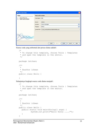 Source code yang terbentuk dari proses diatas adalah :
/*
* To change this template, choose Tools | Templates
* and open the template in the editor.
*/
package latihan;
/**
*
* @author ichwan
*/
public class Hello {
}
Selanjutnya lengkapi source code diatas menjadi :
/*
* To change this template, choose Tools | Templates
* and open the template in the editor.
*/
package latihan;
/**
*
* @author ichwan
*/
public class Hello {
public static void main(String[] args) {
System.out.print("Hallo Dunia ....!");
}
}
Pemrograman Berorieentasi Obyek ( Bab 2 )
Oleh : Muhammad Ichwanudin
10
 