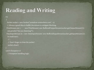 try
{
Socket socket = new Socket("somehost.somewhere.com", -1);
// Always a good idea to buffer the stream to mitigate blocking.
PrintStream out = new PrintStream( new BufferedOutputStream(socket.getOutputStream()));
out.println("Are you listening?");
DataInputStream in = new DataInputStream( new BufferedInputStream(socket.getInputStream()));
in.readLine();
// ...
// Don't forget to close the socket!
socket.close()
}
catch (Exception e)
// Exception handling logic.
 