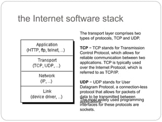 the Internet software stack
The transport layer comprises two
types of protocols, TCP and UDP.
TCP − TCP stands for Transmission
Control Protocol, which allows for
reliable communication between two
applications. TCP is typically used
over the Internet Protocol, which is
referred to as TCP/IP.
UDP − UDP stands for User
Datagram Protocol, a connection-less
protocol that allows for packets of
data to be transmitted between
applications.
The most widely used programming
interfaces for these protocols are
sockets.
 