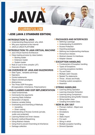 l
l
l
Understanding Requirement: why JAVA
Why java important to the internet
JAVA on LINUX PLATFORM
JAVA
INTRODUCTION To JAVA
CURRICULUM
J2SE (JAVA 2 STANDARD EDITION)
l
l
l
l
l
l
l
Java Virtual machine Architecture
Class loading process by class loaders
Booting loader
Extension loader
System loader
Role of Just In time compiler (JIT)
Execution Engine
INTRODUCTION TO JAVA VIRTUAL MACHINE
l
l
l
l
l
l
Data Types , Variables ad Arrays
Operators
Control statements
Object oriented paradigms
Abstractions
The Three OOP Principles:
(Encapsulation, Inheritance, Polymorphism)
AN OVERVIEW OF JAVA AND BUZZWORDS
l
l
l
l
l
l
l
l
l
l
l
l
l
l
Class fundamentals
Commands line arguments
Learning Static Initializer
Declaration of objects
Instance variable Hiding
Overloading and Overriding of Methods
Upcasting
Down casting
Understanding of Access Controls (private,
public and protected)
Learning Nested and Inner classes
Dynamic method Dispatching
Using Abstract classes
Using final to prevent Overriding & Inheritance
Garbage collection
JAVA CLASSES AND OOP IMPLEMENTATION
l
l
l
l
l
l
l
l
Defining a package
Understanding CLASSPATH
Access Protection
Importing packages
Defining and Implementing interfaces
Anonymous classes
Abstract classes Vs Interfaces
Adapter classes
PACKAGES AND INTERFACES
l
l
l
l
l
l
l
l
l
Fundamental of Exception handling
Types of Exceptions
Learning exceptions handlers
Try and Catch
Multiple catch Clauses
Nested Try statements
Throw , throws and finally
Creating custom exceptions
Assertion
EXCEPTION HANDLING
l
l
l
l
l
l
Learning String Operation
Learning character Extraction
Learning string Comparison
Understanding string Buffer Classes
String builder class
Creating Immutable Class
STRING HANDLING
l
l
l
l
l
l
l
l
l
Premain method , Object size
Generics
Annotations
Vargs
Static Import
For each
String in which
Multiple exception handling
Dimond Operator
NEW IN JDK 5/6/7
 