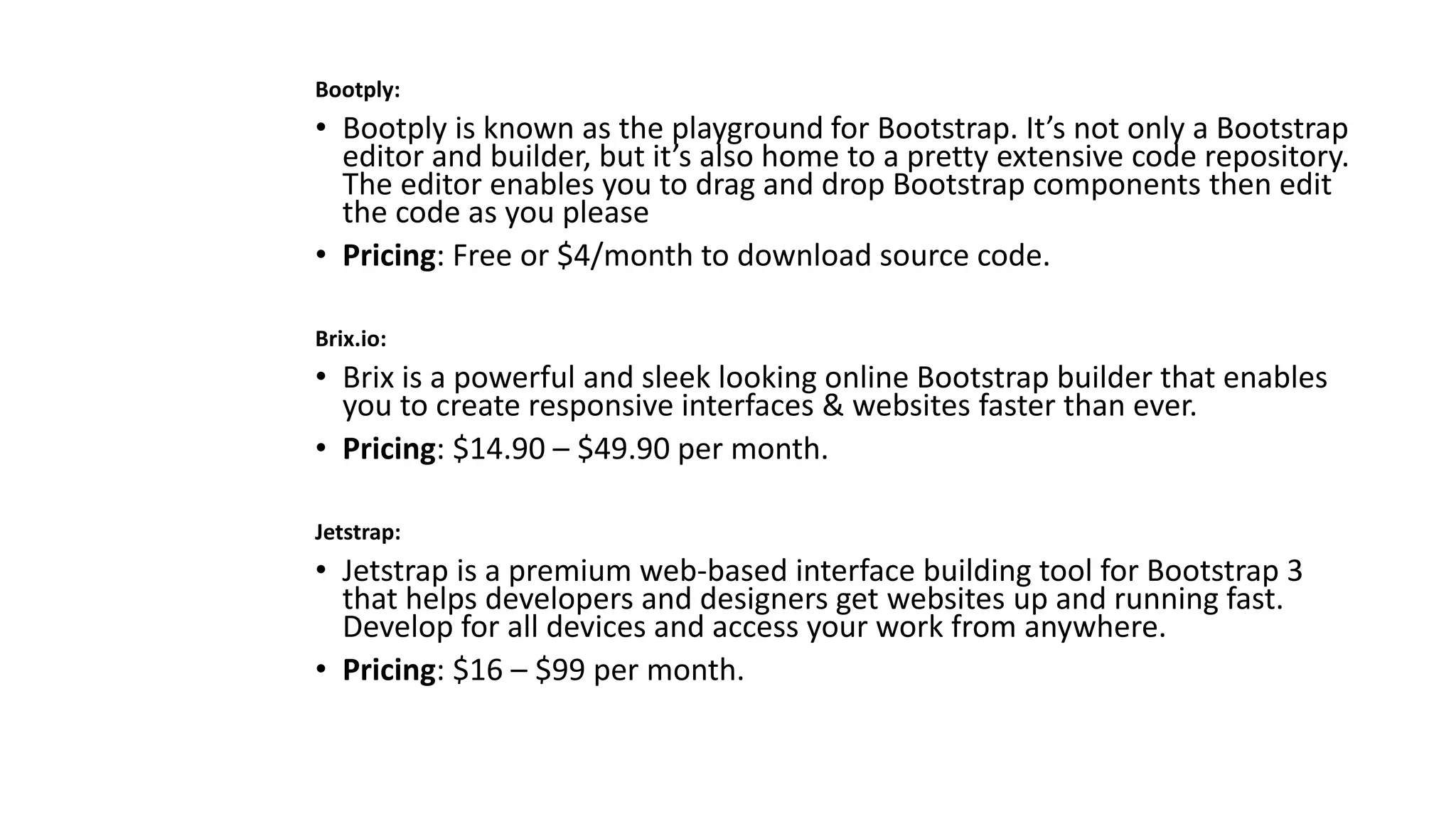 Bootply:
• Bootply is known as the playground for Bootstrap. It’s not only a Bootstrap
editor and builder, but it’s also home to a pretty extensive code repository.
The editor enables you to drag and drop Bootstrap components then edit
the code as you please
• Pricing: Free or $4/month to download source code.
Brix.io:
• Brix is a powerful and sleek looking online Bootstrap builder that enables
you to create responsive interfaces & websites faster than ever.
• Pricing: $14.90 – $49.90 per month.
Jetstrap:
• Jetstrap is a premium web-based interface building tool for Bootstrap 3
that helps developers and designers get websites up and running fast.
Develop for all devices and access your work from anywhere.
• Pricing: $16 – $99 per month.
 