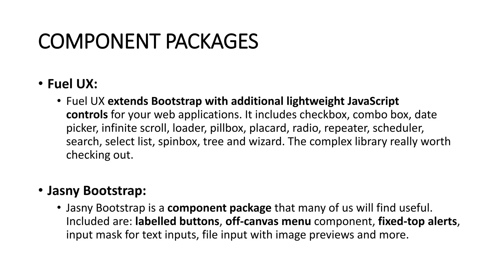 COMPONENT PACKAGES
• Fuel UX:
• Fuel UX extends Bootstrap with additional lightweight JavaScript
controls for your web applications. It includes checkbox, combo box, date
picker, infinite scroll, loader, pillbox, placard, radio, repeater, scheduler,
search, select list, spinbox, tree and wizard. The complex library really worth
checking out.
• Jasny Bootstrap:
• Jasny Bootstrap is a component package that many of us will find useful.
Included are: labelled buttons, off-canvas menu component, fixed-top alerts,
input mask for text inputs, file input with image previews and more.
 