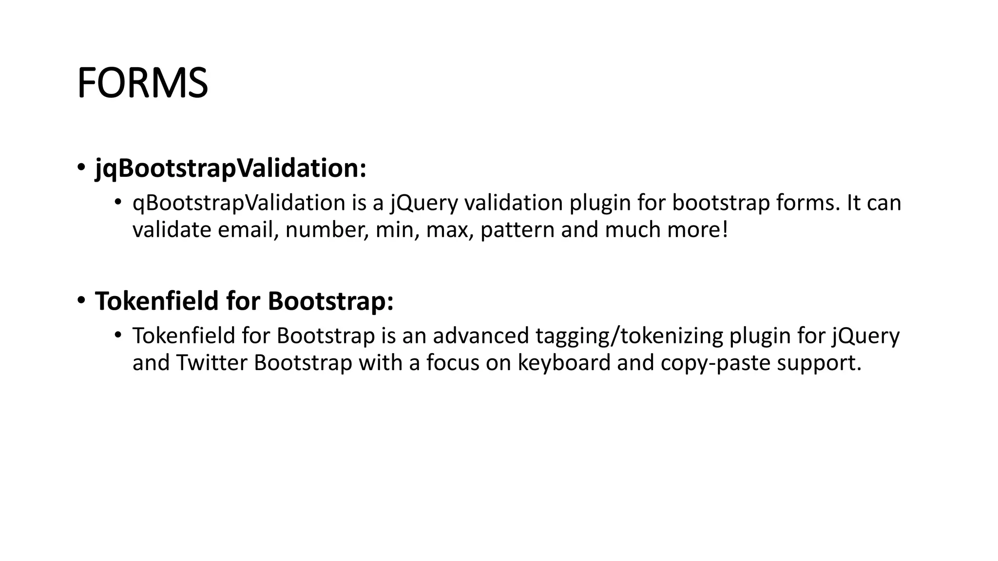 FORMS
• jqBootstrapValidation:
• qBootstrapValidation is a jQuery validation plugin for bootstrap forms. It can
validate email, number, min, max, pattern and much more!
• Tokenfield for Bootstrap:
• Tokenfield for Bootstrap is an advanced tagging/tokenizing plugin for jQuery
and Twitter Bootstrap with a focus on keyboard and copy-paste support.
 