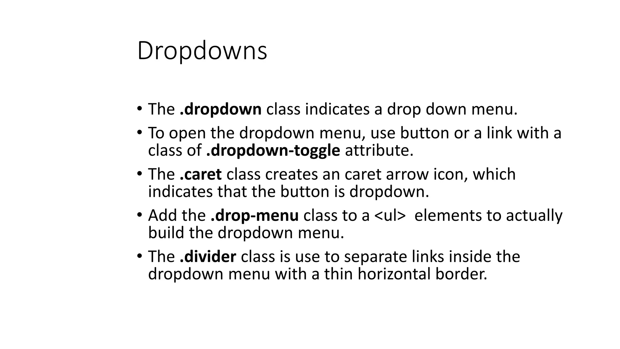 Dropdowns
• The .dropdown class indicates a drop down menu.
• To open the dropdown menu, use button or a link with a
class of .dropdown-toggle attribute.
• The .caret class creates an caret arrow icon, which
indicates that the button is dropdown.
• Add the .drop-menu class to a <ul> elements to actually
build the dropdown menu.
• The .divider class is use to separate links inside the
dropdown menu with a thin horizontal border.
 
