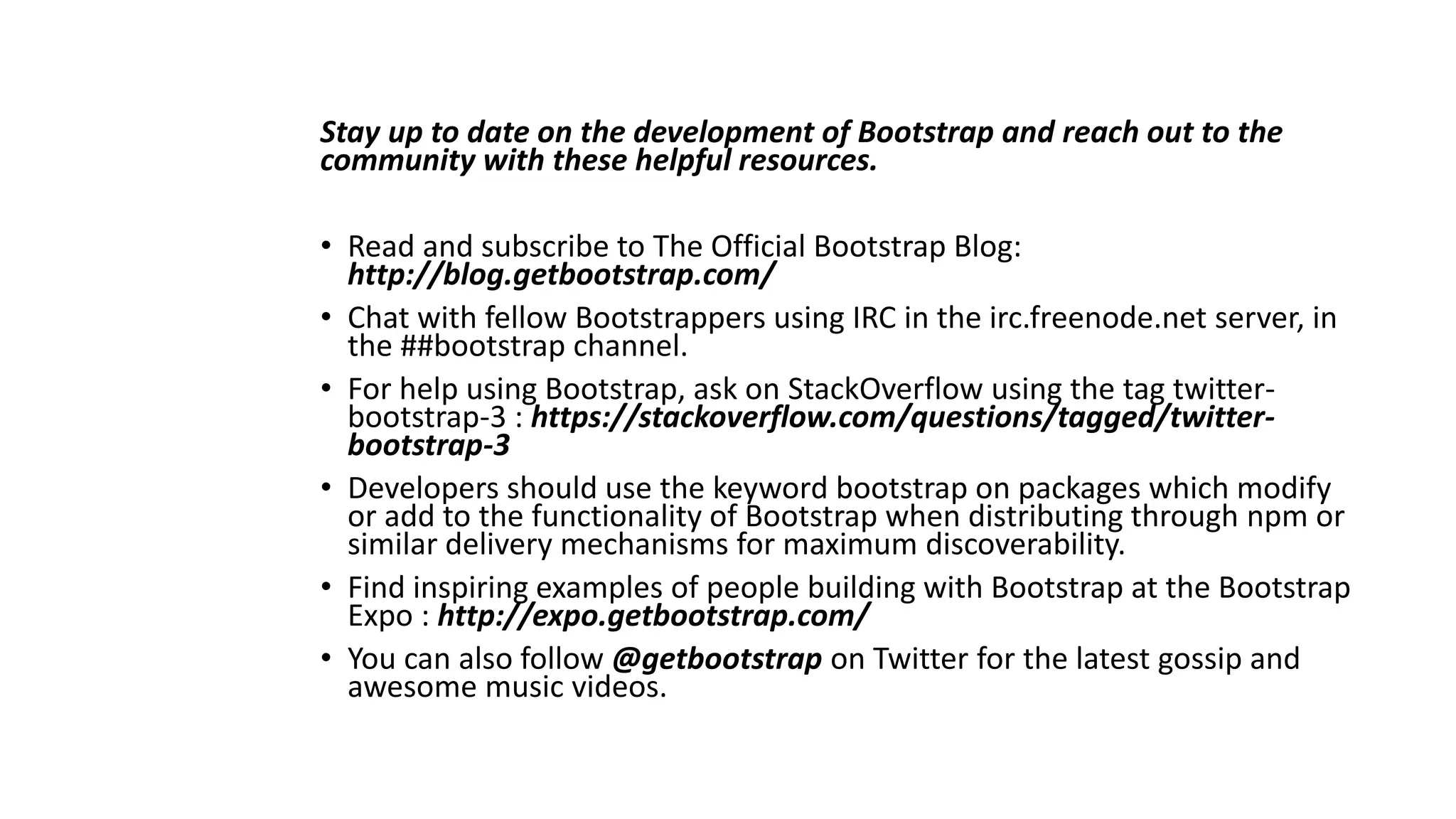 Stay up to date on the development of Bootstrap and reach out to the
community with these helpful resources.
• Read and subscribe to The Official Bootstrap Blog:
http://blog.getbootstrap.com/
• Chat with fellow Bootstrappers using IRC in the irc.freenode.net server, in
the ##bootstrap channel.
• For help using Bootstrap, ask on StackOverflow using the tag twitter-
bootstrap-3 : https://stackoverflow.com/questions/tagged/twitter-
bootstrap-3
• Developers should use the keyword bootstrap on packages which modify
or add to the functionality of Bootstrap when distributing through npm or
similar delivery mechanisms for maximum discoverability.
• Find inspiring examples of people building with Bootstrap at the Bootstrap
Expo : http://expo.getbootstrap.com/
• You can also follow @getbootstrap on Twitter for the latest gossip and
awesome music videos.
 