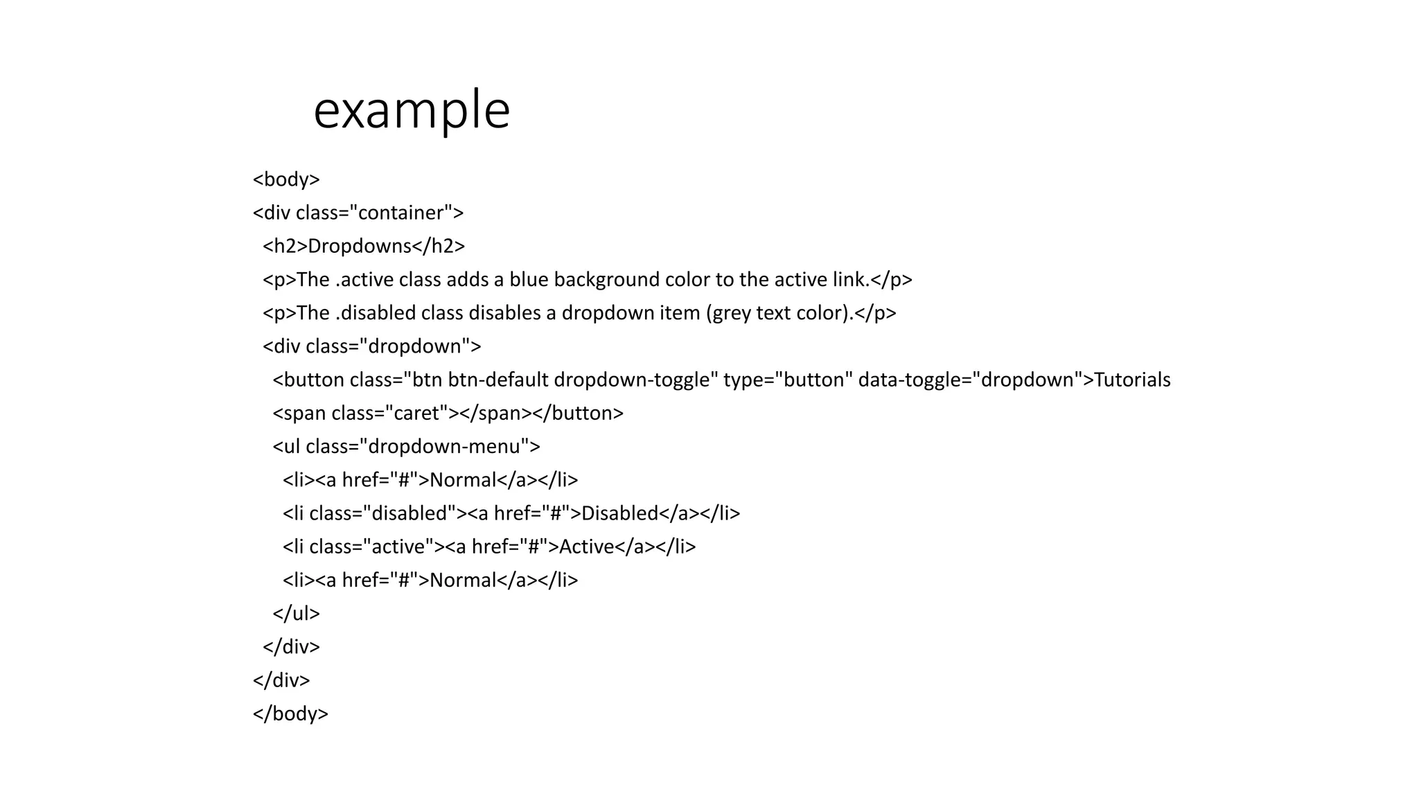 example
<body>
<div class="container">
<h2>Dropdowns</h2>
<p>The .active class adds a blue background color to the active link.</p>
<p>The .disabled class disables a dropdown item (grey text color).</p>
<div class="dropdown">
<button class="btn btn-default dropdown-toggle" type="button" data-toggle="dropdown">Tutorials
<span class="caret"></span></button>
<ul class="dropdown-menu">
<li><a href="#">Normal</a></li>
<li class="disabled"><a href="#">Disabled</a></li>
<li class="active"><a href="#">Active</a></li>
<li><a href="#">Normal</a></li>
</ul>
</div>
</div>
</body>
 