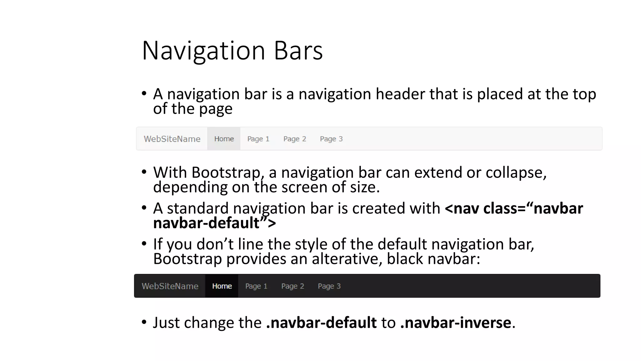 Navigation Bars
• A navigation bar is a navigation header that is placed at the top
of the page
• With Bootstrap, a navigation bar can extend or collapse,
depending on the screen of size.
• A standard navigation bar is created with <nav class=“navbar
navbar-default”>
• If you don’t line the style of the default navigation bar,
Bootstrap provides an alterative, black navbar:
• Just change the .navbar-default to .navbar-inverse.
 