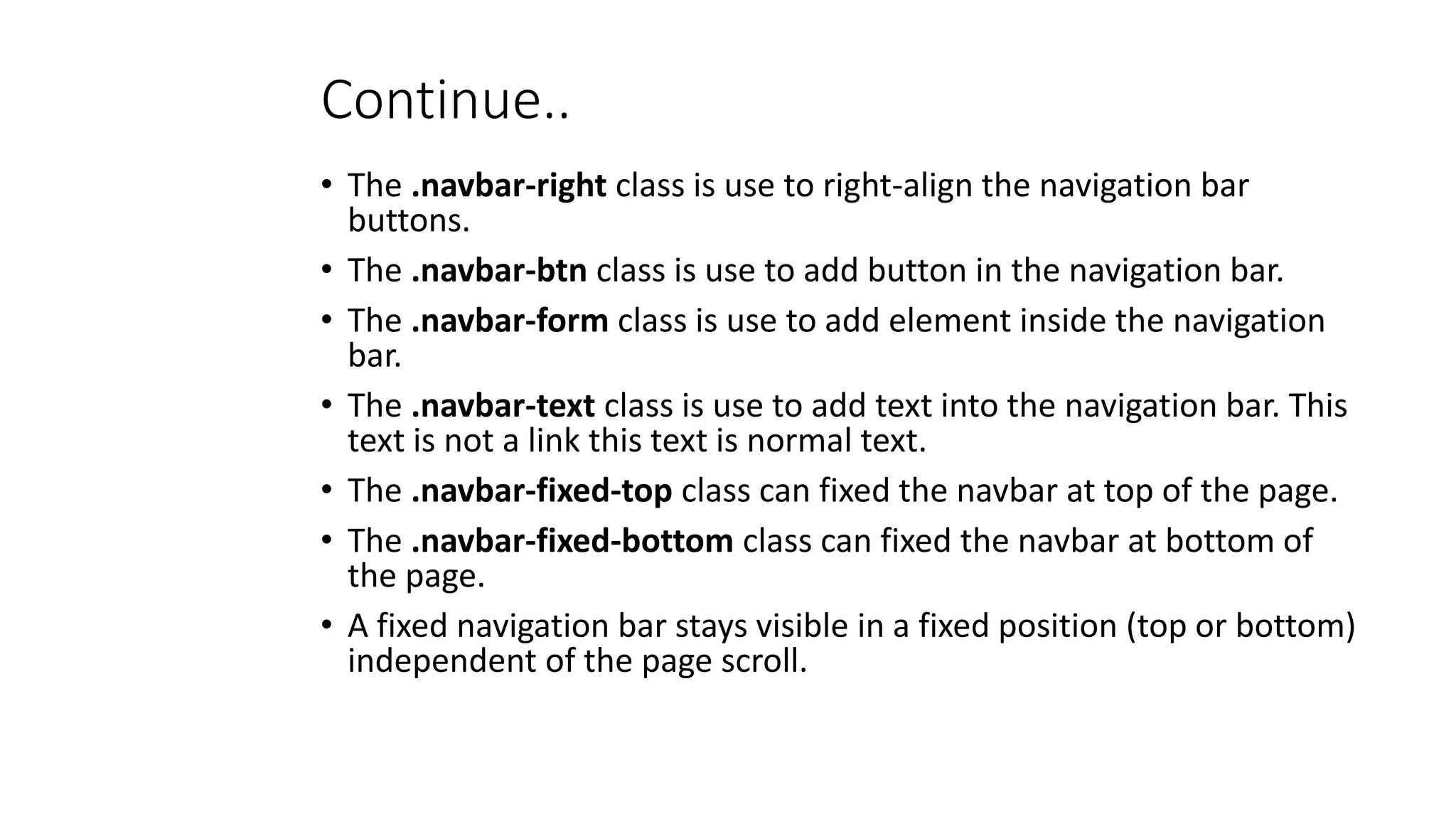 Continue..
• The .navbar-right class is use to right-align the navigation bar
buttons.
• The .navbar-btn class is use to add button in the navigation bar.
• The .navbar-form class is use to add element inside the navigation
bar.
• The .navbar-text class is use to add text into the navigation bar. This
text is not a link this text is normal text.
• The .navbar-fixed-top class can fixed the navbar at top of the page.
• The .navbar-fixed-bottom class can fixed the navbar at bottom of
the page.
• A fixed navigation bar stays visible in a fixed position (top or bottom)
independent of the page scroll.
 