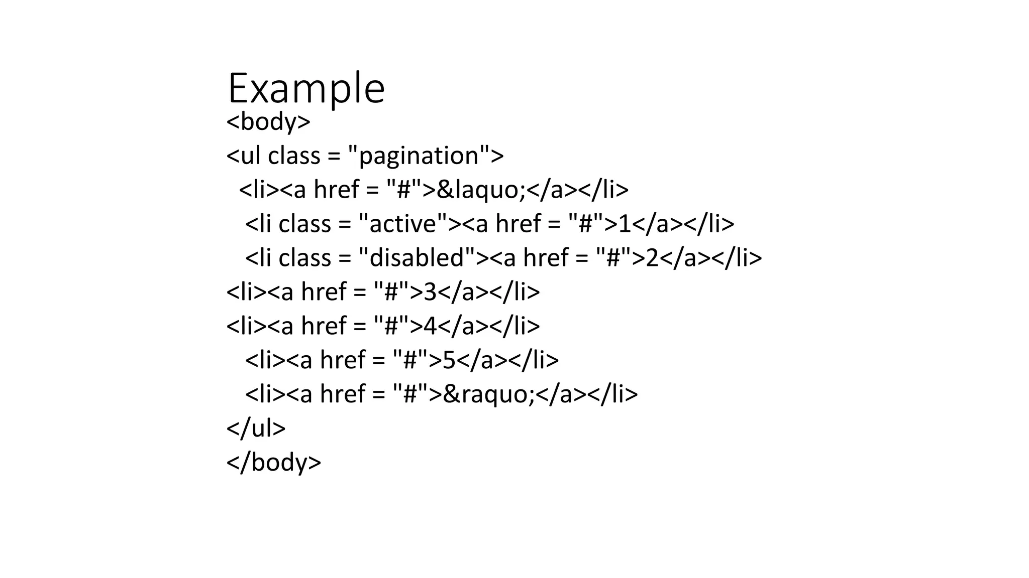 Example
<body>
<ul class = "pagination">
<li><a href = "#">&laquo;</a></li>
<li class = "active"><a href = "#">1</a></li>
<li class = "disabled"><a href = "#">2</a></li>
<li><a href = "#">3</a></li>
<li><a href = "#">4</a></li>
<li><a href = "#">5</a></li>
<li><a href = "#">&raquo;</a></li>
</ul>
</body>
 