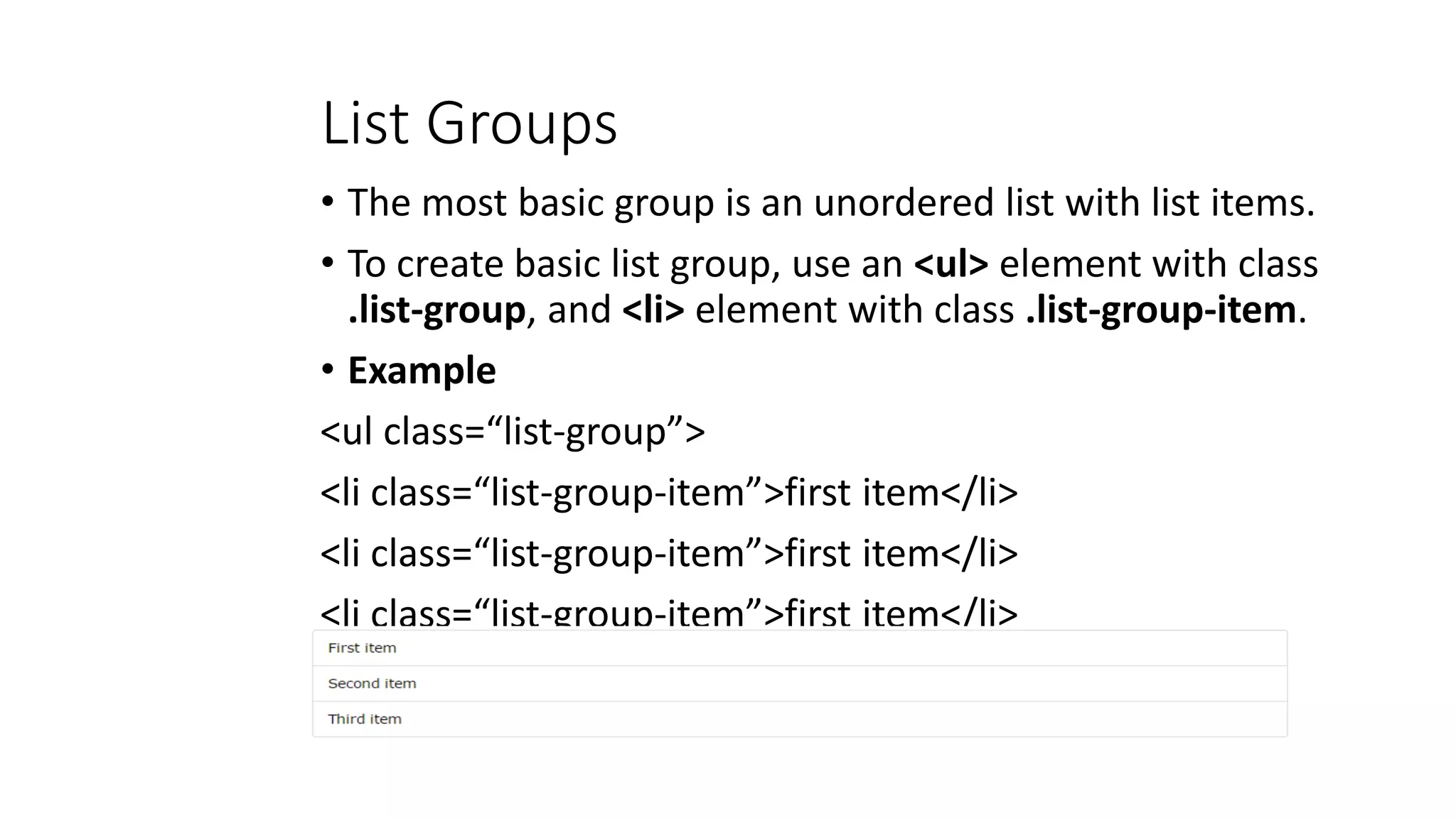 List Groups
• The most basic group is an unordered list with list items.
• To create basic list group, use an <ul> element with class
.list-group, and <li> element with class .list-group-item.
• Example
<ul class=“list-group”>
<li class=“list-group-item”>first item</li>
<li class=“list-group-item”>first item</li>
<li class=“list-group-item”>first item</li>
</ul>
 