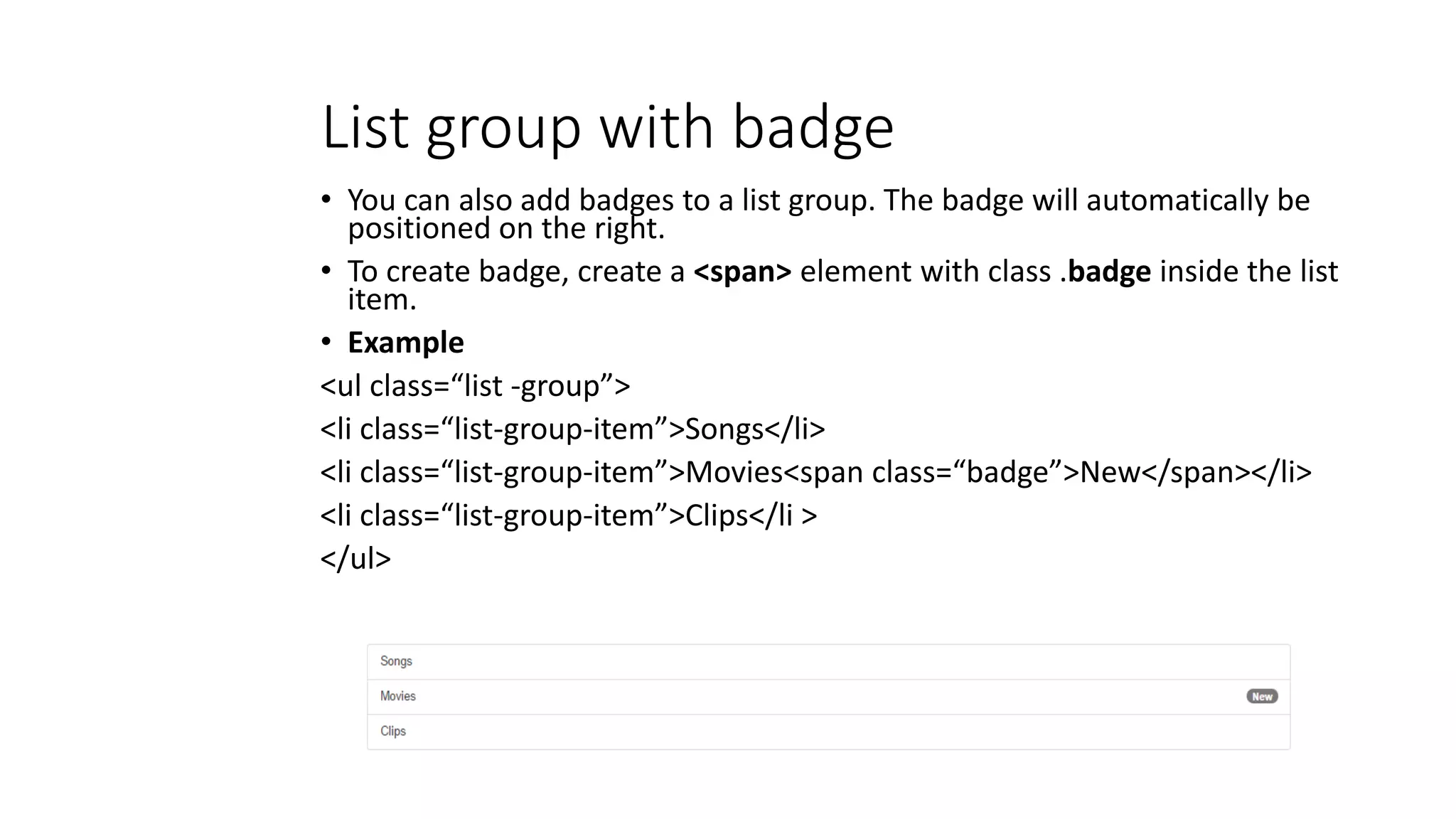 List group with badge
• You can also add badges to a list group. The badge will automatically be
positioned on the right.
• To create badge, create a <span> element with class .badge inside the list
item.
• Example
<ul class=“list -group”>
<li class=“list-group-item”>Songs</li>
<li class=“list-group-item”>Movies<span class=“badge”>New</span></li>
<li class=“list-group-item”>Clips</li >
</ul>
 
