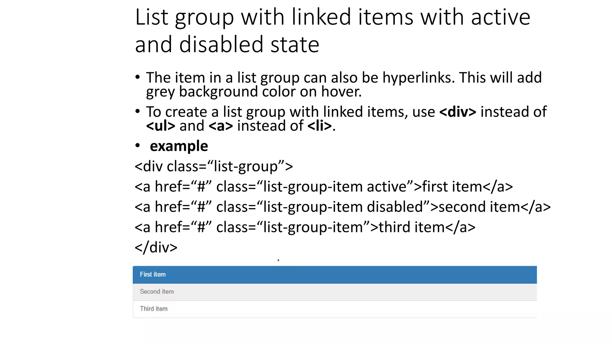 List group with linked items with active
and disabled state
• The item in a list group can also be hyperlinks. This will add
grey background color on hover.
• To create a list group with linked items, use <div> instead of
<ul> and <a> instead of <li>.
• example
<div class=“list-group”>
<a href=“#” class=“list-group-item active”>first item</a>
<a href=“#” class=“list-group-item disabled”>second item</a>
<a href=“#” class=“list-group-item”>third item</a>
</div>
 