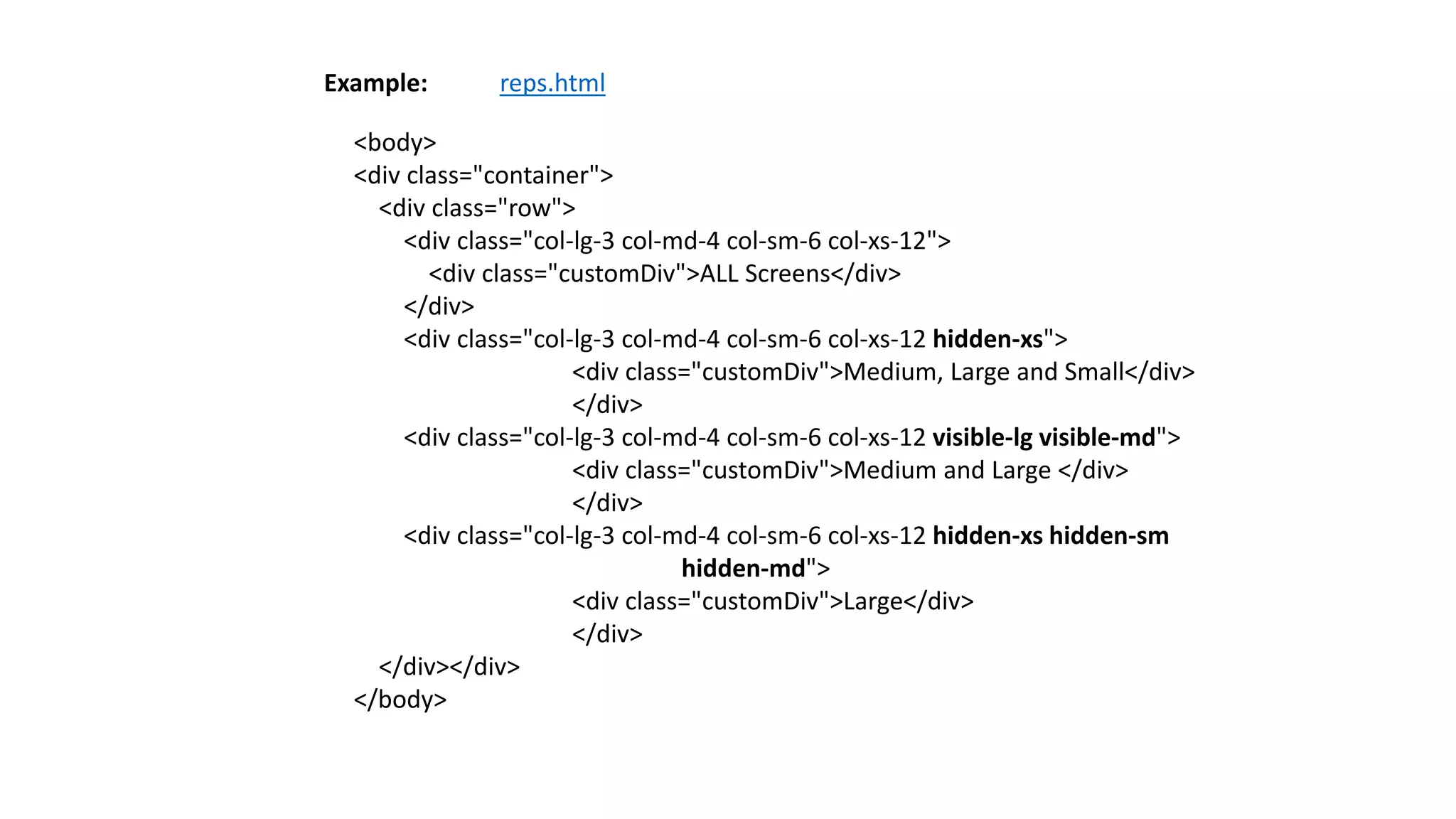 <body>
<div class="container">
<div class="row">
<div class="col-lg-3 col-md-4 col-sm-6 col-xs-12">
<div class="customDiv">ALL Screens</div>
</div>
<div class="col-lg-3 col-md-4 col-sm-6 col-xs-12 hidden-xs">
<div class="customDiv">Medium, Large and Small</div>
</div>
<div class="col-lg-3 col-md-4 col-sm-6 col-xs-12 visible-lg visible-md">
<div class="customDiv">Medium and Large </div>
</div>
<div class="col-lg-3 col-md-4 col-sm-6 col-xs-12 hidden-xs hidden-sm
hidden-md">
<div class="customDiv">Large</div>
</div>
</div></div>
</body>
Example: reps.html
 