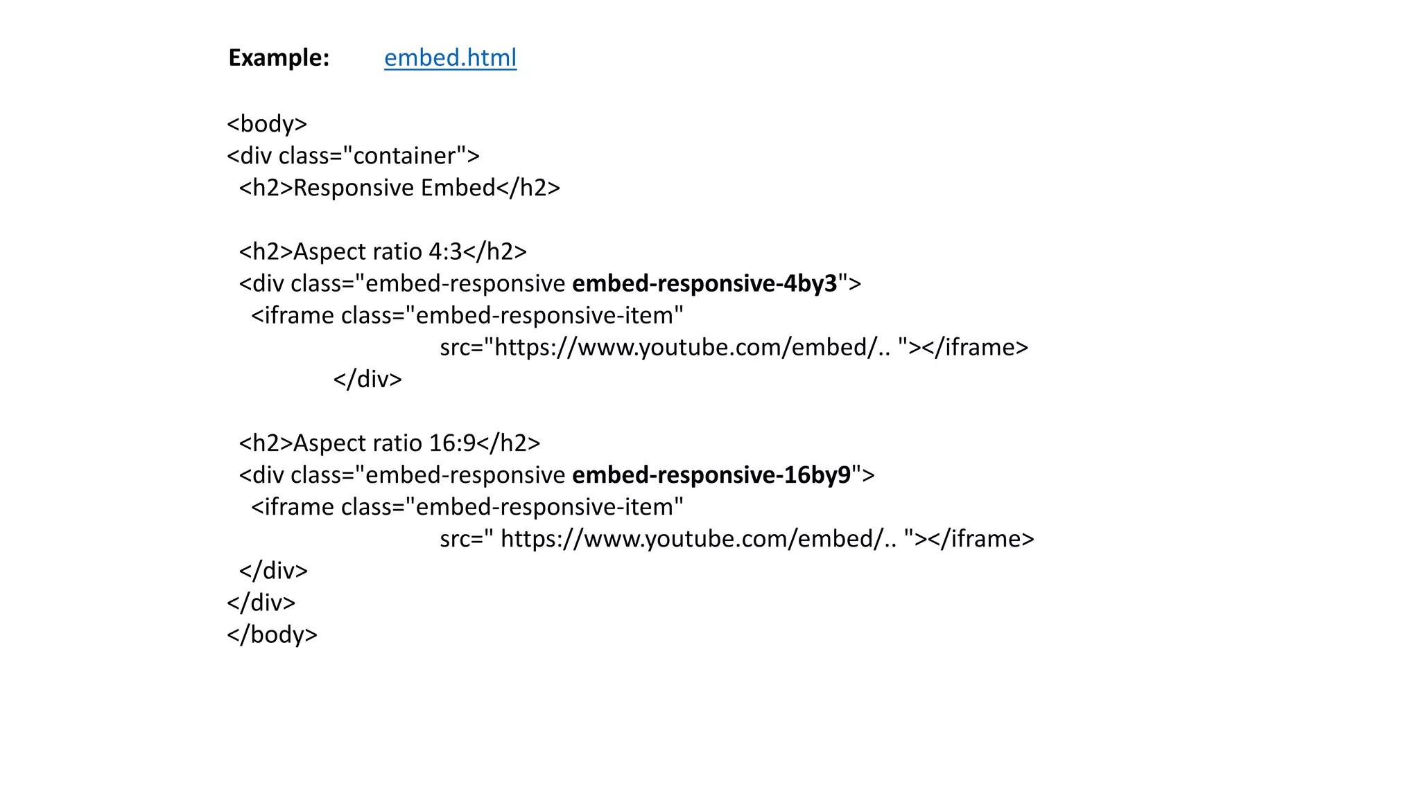 <body>
<div class="container">
<h2>Responsive Embed</h2>
<h2>Aspect ratio 4:3</h2>
<div class="embed-responsive embed-responsive-4by3">
<iframe class="embed-responsive-item"
src="https://www.youtube.com/embed/.. "></iframe>
</div>
<h2>Aspect ratio 16:9</h2>
<div class="embed-responsive embed-responsive-16by9">
<iframe class="embed-responsive-item"
src=" https://www.youtube.com/embed/.. "></iframe>
</div>
</div>
</body>
Example: embed.html
 