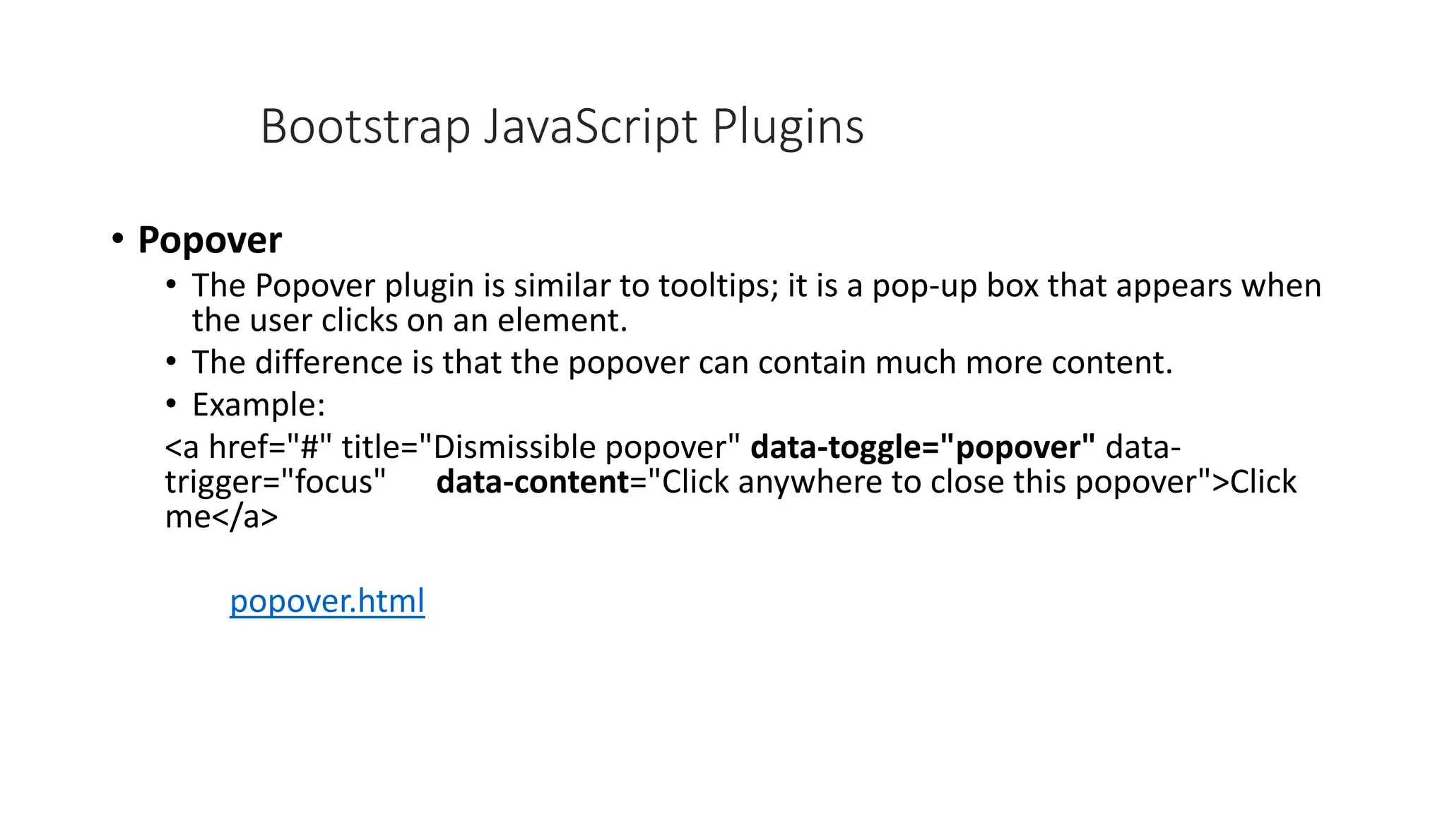 • Popover
• The Popover plugin is similar to tooltips; it is a pop-up box that appears when
the user clicks on an element.
• The difference is that the popover can contain much more content.
• Example:
<a href="#" title="Dismissible popover" data-toggle="popover" data-
trigger="focus" data-content="Click anywhere to close this popover">Click
me</a>
popover.html
Bootstrap JavaScript Plugins
 