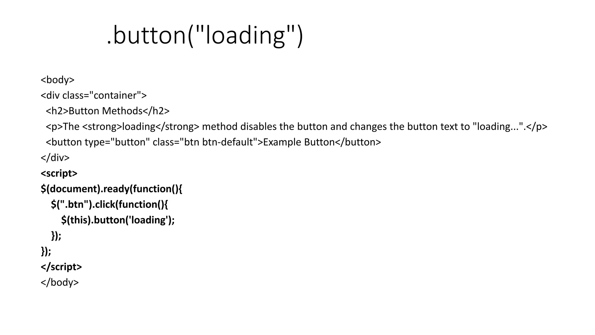 .button("loading")
<body>
<div class="container">
<h2>Button Methods</h2>
<p>The <strong>loading</strong> method disables the button and changes the button text to "loading...".</p>
<button type="button" class="btn btn-default">Example Button</button>
</div>
<script>
$(document).ready(function(){
$(".btn").click(function(){
$(this).button('loading');
});
});
</script>
</body>
 