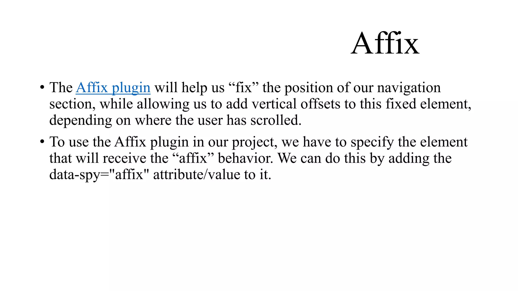 Affix
• The Affix plugin will help us “fix” the position of our navigation
section, while allowing us to add vertical offsets to this fixed element,
depending on where the user has scrolled.
• To use the Affix plugin in our project, we have to specify the element
that will receive the “affix” behavior. We can do this by adding the
data-spy="affix" attribute/value to it.
 