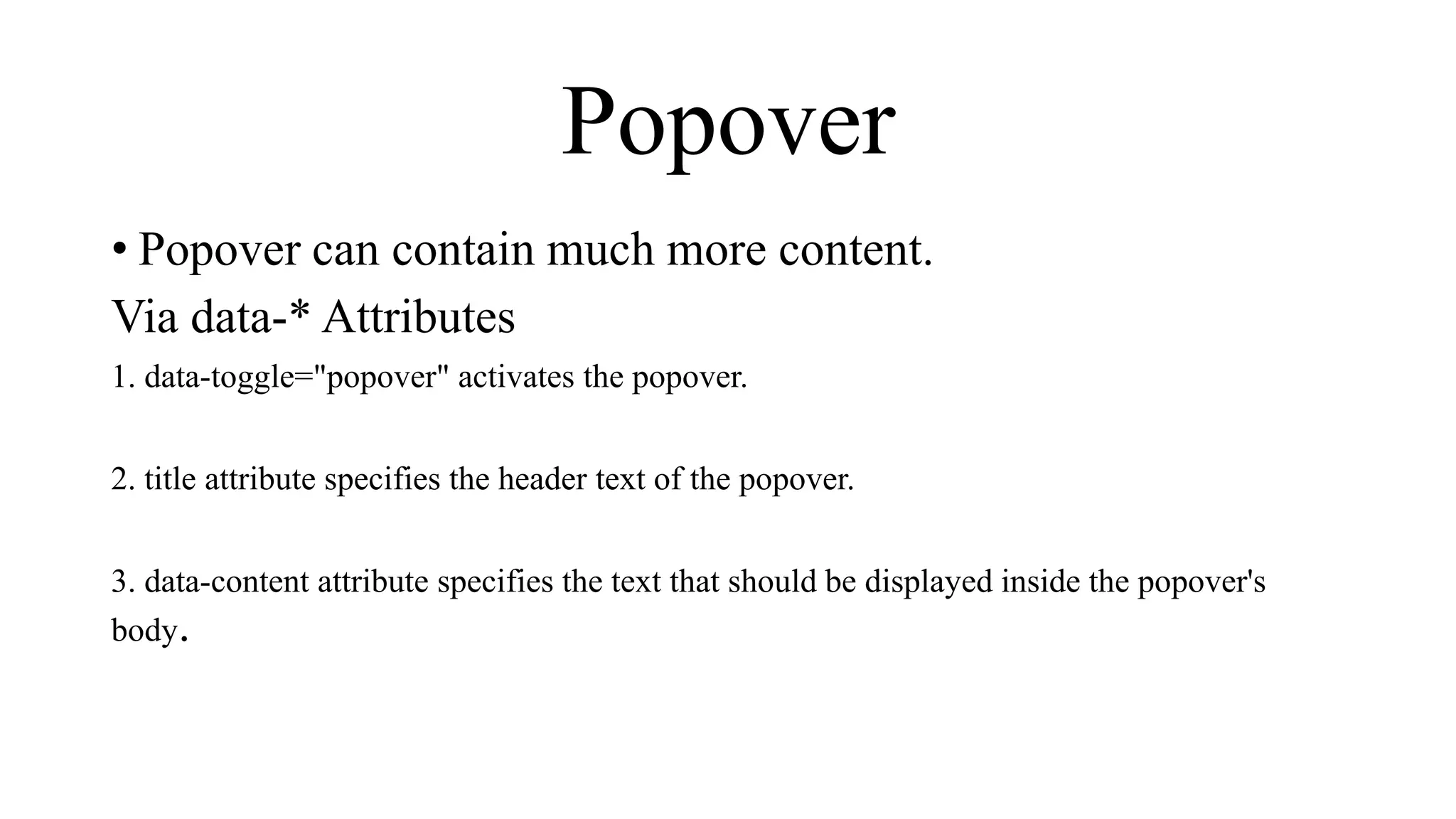 Popover
• Popover can contain much more content.
Via data-* Attributes
1. data-toggle="popover" activates the popover.
2. title attribute specifies the header text of the popover.
3. data-content attribute specifies the text that should be displayed inside the popover's
body.
 