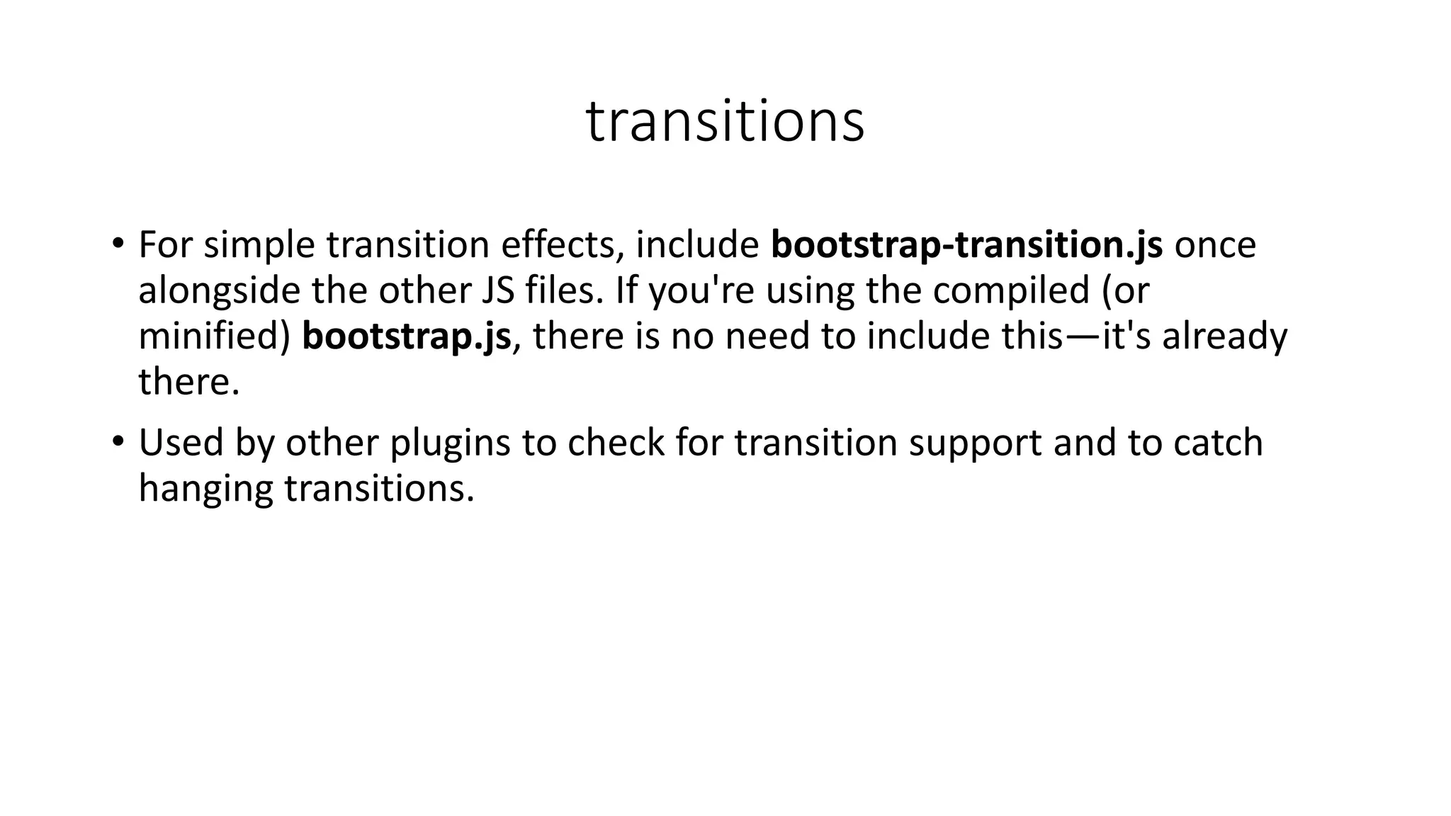 transitions
• For simple transition effects, include bootstrap-transition.js once
alongside the other JS files. If you're using the compiled (or
minified) bootstrap.js, there is no need to include this—it's already
there.
• Used by other plugins to check for transition support and to catch
hanging transitions.
 