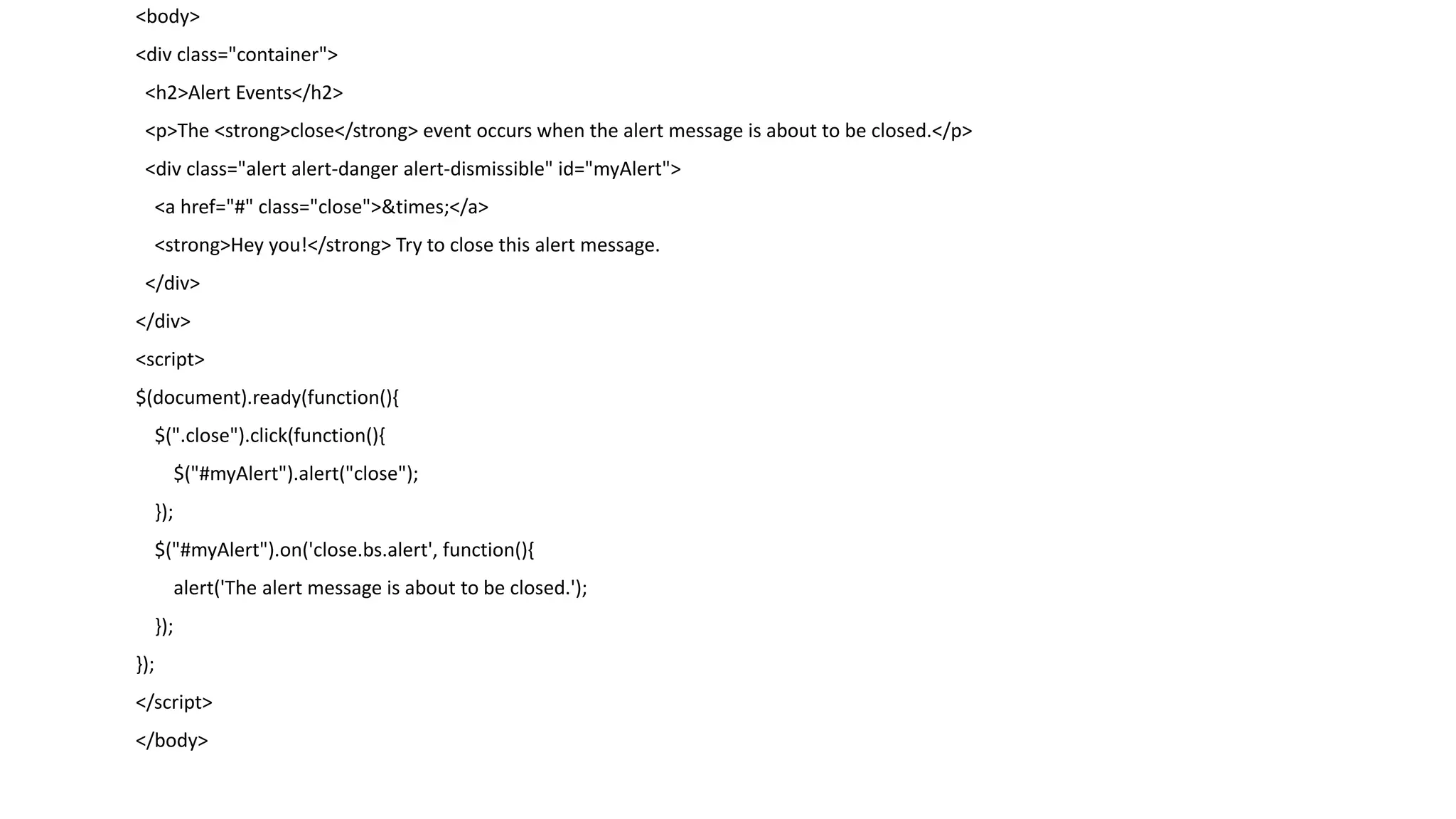 <body>
<div class="container">
<h2>Alert Events</h2>
<p>The <strong>close</strong> event occurs when the alert message is about to be closed.</p>
<div class="alert alert-danger alert-dismissible" id="myAlert">
<a href="#" class="close">&times;</a>
<strong>Hey you!</strong> Try to close this alert message.
</div>
</div>
<script>
$(document).ready(function(){
$(".close").click(function(){
$("#myAlert").alert("close");
});
$("#myAlert").on('close.bs.alert', function(){
alert('The alert message is about to be closed.');
});
});
</script>
</body>
 
