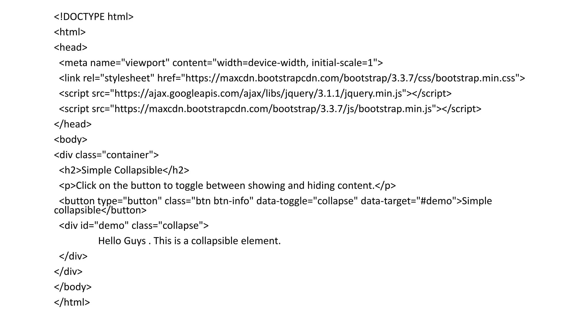 <!DOCTYPE html>
<html>
<head>
<meta name="viewport" content="width=device-width, initial-scale=1">
<link rel="stylesheet" href="https://maxcdn.bootstrapcdn.com/bootstrap/3.3.7/css/bootstrap.min.css">
<script src="https://ajax.googleapis.com/ajax/libs/jquery/3.1.1/jquery.min.js"></script>
<script src="https://maxcdn.bootstrapcdn.com/bootstrap/3.3.7/js/bootstrap.min.js"></script>
</head>
<body>
<div class="container">
<h2>Simple Collapsible</h2>
<p>Click on the button to toggle between showing and hiding content.</p>
<button type="button" class="btn btn-info" data-toggle="collapse" data-target="#demo">Simple
collapsible</button>
<div id="demo" class="collapse">
Hello Guys . This is a collapsible element.
</div>
</div>
</body>
</html>
 